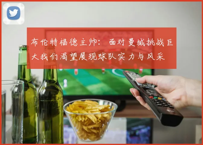 布伦特福德主帅：面对曼城挑战巨大我们渴望展现球队实力与风采