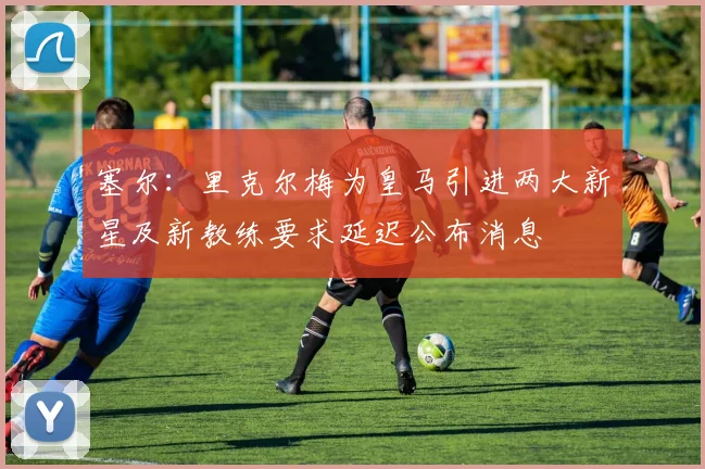 塞尔：里克尔梅为皇马引进两大新星及新教练要求延迟公布消息