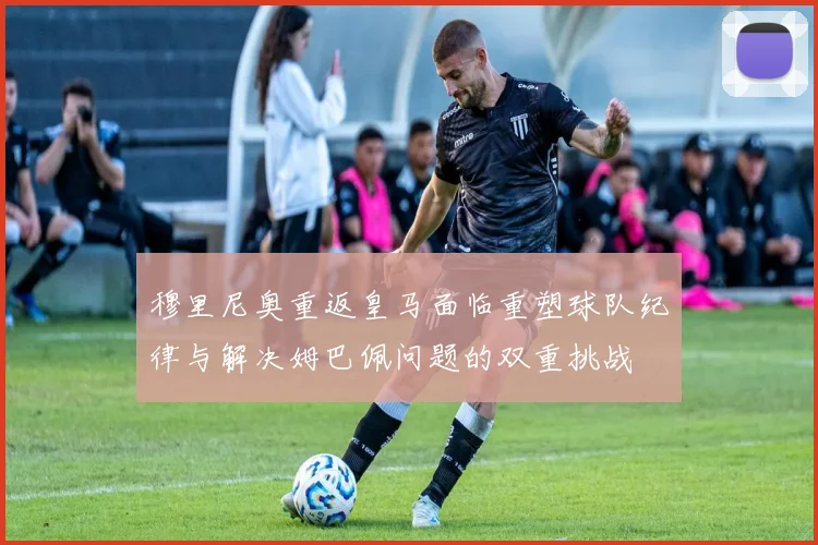 穆里尼奥重返皇马面临重塑球队纪律与解决姆巴佩问题的双重挑战