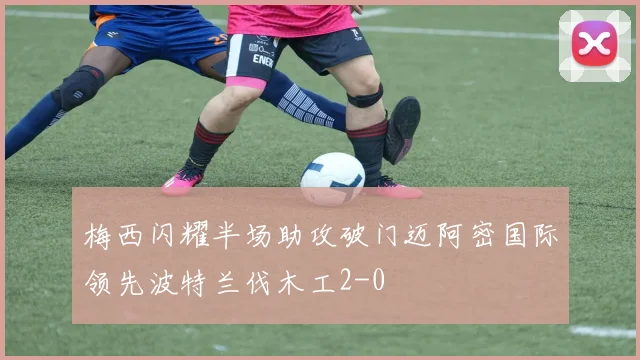 梅西闪耀半场助攻破门迈阿密国际领先波特兰伐木工2-0