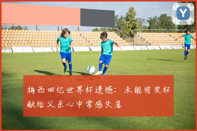 梅西回忆世界杯遗憾：未能将奖杯献给父亲心中常感失落