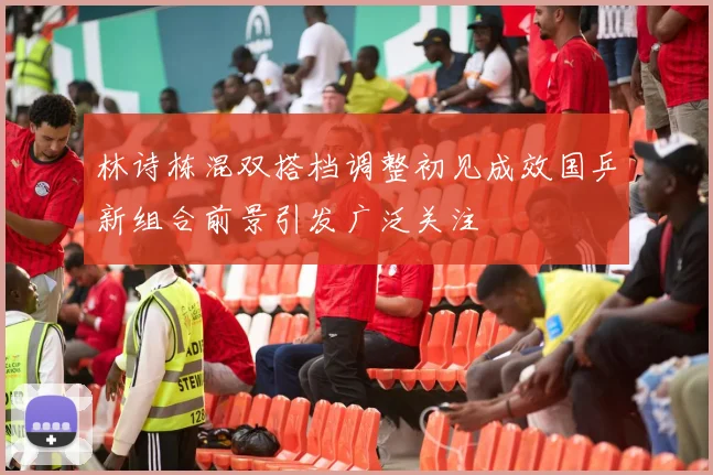 林诗栋混双搭档调整初见成效国乒新组合前景引发广泛关注