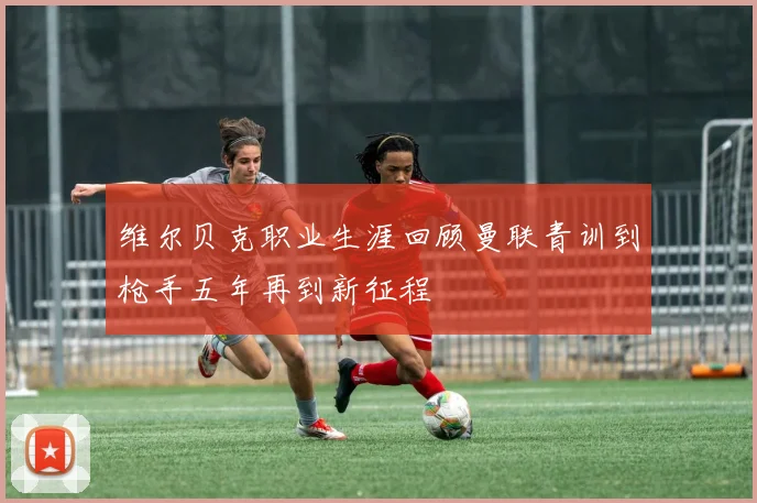 维尔贝克职业生涯回顾曼联青训到枪手五年再到新征程