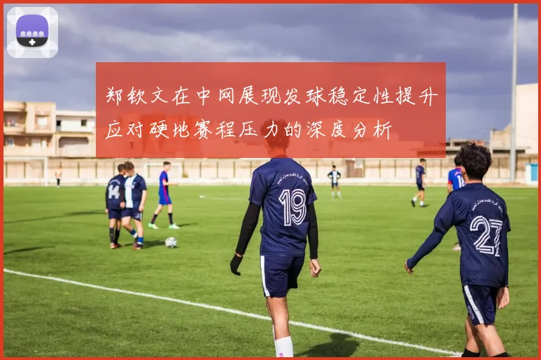 郑钦文在中网展现发球稳定性提升应对硬地赛程压力的深度分析