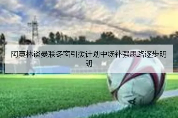 阿莫林谈曼联冬窗引援计划中场补强思路逐步明朗